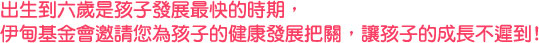 出生到6歲是孩子發展最快的時期，伊甸邀請您為孩子的健康發展把關，讓孩子的成長不遲到！